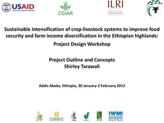 Sustainable intensification of crop-livestock systems to improve food
 security and farm income diversification in the Ethiopian highlands:
                       Project Design Workshop

                    Project Outline and Concepts
                           Shirley Tarawali


               Addis Ababa, Ethiopia, 30 January-2 February 2012
 