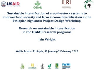 Sustainable intensification of crop-livestock systems to improve food security and farm income diversification in the Ethiopian highlands: Project Design Workshop   Research on sustainable intensification in the CGIAR research programs Iain Wright Addis Ababa, Ethiopia, 30 January-2 February 2012 