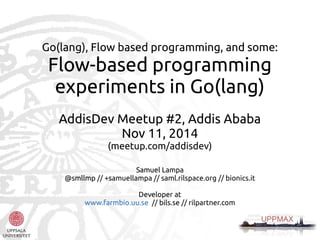 Go(lang), Flow based programming, and some: 
Flow-based programming 
experiments in Go(lang) 
AddisDev Meetup #2, Addis Ababa 
Nov 11, 2014 
(meetup.com/addisdev) 
Samuel Lampa 
@smllmp // +samuellampa // saml.rilspace.org // bionics.it 
Developer at 
www.farmbio.uu.se // bils.se // rilpartner.com 
 