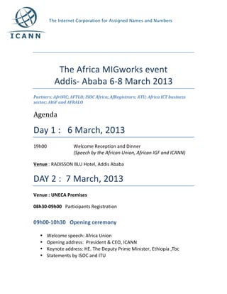  
	
  
	
  

                 The	
  Africa	
  MIGworks	
  event	
  
                Addis-­‐	
  Ababa	
  6-­‐8	
  March	
  2013	
  
Partners:	
  AfriNIC;	
  AFTLD;	
  ISOC	
  Africa;	
  AfRegistrars;	
  ATU;	
  Africa	
  ICT	
  business	
  
sector;	
  AIGF	
  and	
  AFRALO	
  

Agenda	
  	
  

Day	
  1	
  :	
  	
  	
  6	
  March,	
  2013	
  
19h00	
                     Welcome	
  Reception	
  and	
  Dinner	
  	
  
                            (Speech	
  by	
  the	
  African	
  Union,	
  African	
  IGF	
  and	
  ICANN)	
  

Venue	
  :	
  RADISSON	
  BLU	
  Hotel,	
  Addis	
  Ababa	
  


DAY	
  2	
  :	
  	
  7	
  March,	
  2013	
  
Venue	
  :	
  UNECA	
  Premises	
  

08h30-­‐09h00	
  	
  	
  Participants	
  Registration	
  	
  


09h00-­‐10h30	
  	
  	
  Opening	
  ceremony	
  
	
  
       •   Welcome	
  speech:	
  Africa	
  Union	
  
       •   Opening	
  address:	
  	
  President	
  &	
  CEO,	
  ICANN	
  	
  
       •   Keynote	
  address:	
  HE.	
  The	
  Deputy	
  Prime	
  Minister,	
  Ethiopia	
  ,Tbc	
  
       •   Statements	
  by	
  ISOC	
  and	
  ITU	
  
 