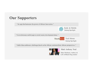 Our Supporters
“An app that harnesses the power of African Innovation.”
“Addis Ideas addresses challengesfaced on the African continent from African perspectives .”
Smile & Mobile
Mark Anthony Neal
Startup Spotlight
Duke Professor, Author, &
Left of Black blog creator
“A revolutionary mobile app to crowd source development ideas. ”
Tech Moran
Startup Spotlight
 