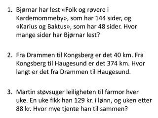 1. Bjørnar har lest «Folk og røvere i 
Kardemommeby», som har 144 sider, og 
«Karius og Baktus», som har 48 sider. Hvor 
mange sider har Bjørnar lest? 
2. Fra Drammen til Kongsberg er det 40 km. Fra 
Kongsberg til Haugesund er det 374 km. Hvor 
langt er det fra Drammen til Haugesund. 
3. Martin støvsuger leiligheten til farmor hver 
uke. En uke fikk han 129 kr. i lønn, og uken etter 
88 kr. Hvor mye tjente han til sammen? 
 