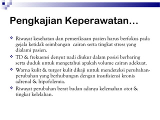 Pengkajian Keperawatan…
   Riwayat kesehatan dan pemeriksaan pasien harus berfokus pada
    gejala ketidak seimbangan cairan serta tingkat stress yang
    dialami pasien.
   TD & frekuensi denyut nadi diukur dalam posisi berbaring
    serta duduk untuk mengetahui apakah volume cairan adekuat.
   Warna kulit & turgor kulit dikaji untuk mendeteksi perubahan-
    perubahan yang berhubungan dengan insufisiensi kronis
    adrenal & hipofolemia.
   Riwayat perubahan berat badan adanya kelemahan otot &
    tingkat kelelahan.
 