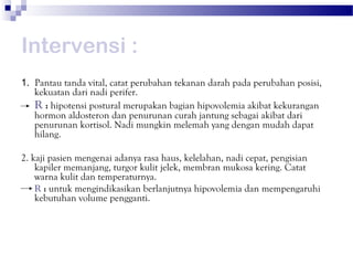 Intervensi :
1. Pantau tanda vital, catat perubahan tekanan darah pada perubahan posisi,
   kekuatan dari nadi perifer.
   R : hipotensi postural merupakan bagian hipovolemia akibat kekurangan
   hormon aldosteron dan penurunan curah jantung sebagai akibat dari
   penurunan kortisol. Nadi mungkin melemah yang dengan mudah dapat
   hilang.

2. kaji pasien mengenai adanya rasa haus, kelelahan, nadi cepat, pengisian
    kapiler memanjang, turgor kulit jelek, membran mukosa kering. Catat
    warna kulit dan temperaturnya.
    R : untuk mengindikasikan berlanjutnya hipovolemia dan mempengaruhi
    kebutuhan volume pengganti.
 