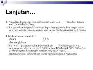 Lanjutan…
3. Auskultasi bising usus (peristaltik usus). Catat dan   laporkan adanya
   mual, muntah dan diare.
   R : kerusakan fungsi saluran cerna dapat meningkatkan kehilangan cairan
   dan elektrolit dan mempengaruhi cara untuk pemberian cairan dan nutrisi.

4. berikan cairan antara lain :
     - NaCl                         0,9 %
     - larutan glukosa
    R : - NaCl ; pasien mungkin membutuhkan        cairan pengganti 4-6 l.
     dengan pemberian cairan NaCl 0,9% melalui IV sebanyak 500-1000ml/jam
     dapat mengatasi kekurangan natrium yang telah terjadi.
   - larutan glukosa ; ditambahkan untuk menghilangkanhipoglikemia
 