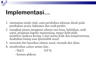 Implementasi…
1. memantau tanda vital, catat perubahan tekanan darah pada
   perubahan posisi, kekuatan dari nadi perifer.
2. mengkaji pasien mengenai adanya rasa haus, kelelahan, nadi
   cepat, pengisian kapiler memanjang, turgor kulit jelek,
   membran mukosa kering. Catat warna kulit dan temperaturnya.
   Auskultasi bising usus (peristaltik usus).
3. mencatat dan laporkan adanya mual, muntah dan diare.
4. memberikan cairan antara lain :
       - NaCl                  0,9 %
       - larutan glukosa
 