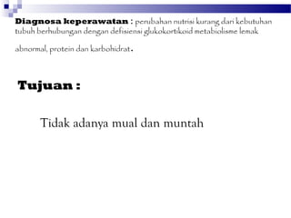 Diagnosa keperawatan : perubahan nutrisi kurang dari kebutuhan
tubuh berhubungan dengan defisiensi glukokortikoid metabiolisme lemak

abnormal, protein dan karbohidrat   .

Tujuan :

       Tidak adanya mual dan muntah
 
