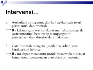 Intervensi…
1.   Auskultasi bising usus, dan kaji apakah ada nyeri
     perut, mual dan muntah
     R : kekurangan kortisol dapat menyebabkan gejala
     gastrointestinal berat yang mempengaruhi
     pencernaan dan absorbsi dari makanan.

2. Catat muntah mengenai jumlah kejadian, atau
   karakteristik lainnya.
   R : ini dapat membantu untuk menentukan derajat
   kemampuan pencernaan atau absorbsi makanan
 