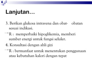 Lanjutan…
3. Berikan glukosa intravena dan obat- obatan
  sesuai indikasi.
  R : memperbaiki hipoglikemia, memberi
  sumber energi untuk fungsi seluler.
4. Konsultasi dengan ahli gizi
  R : bermanfaat untuk menentukan penggunaan
  atau kebutuhan kalori dengan tepat
 