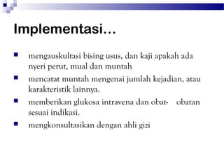 Implementasi…
   mengauskultasi bising usus, dan kaji apakah ada
    nyeri perut, mual dan muntah
   mencatat muntah mengenai jumlah kejadian, atau
    karakteristik lainnya.
   memberikan glukosa intravena dan obat- obatan
    sesuai indikasi.
   mengkonsultasikan dengan ahli gizi
 