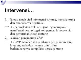 Intervensi…
1. Pantau tanda vital : frekuensi jantung, irama jantung
   dan catat adanya disritmia.
   R : peningkatan frekuansi jantung merupakan
   manifestasi awal sebagai kompensasi hipovolemia
   dan penurunan curah jantung.
2. Lakukan pengukuran CVP
   R : CVP memberikan gambaran pengukuran yang
   langsung terhadap volume cairan dan
   berkembangnya komplikasi : gagal jantung
 