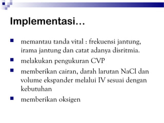 Implementasi…
   memantau tanda vital : frekuensi jantung,
    irama jantung dan catat adanya disritmia.
   melakukan pengukuran CVP
   memberikan cairan, darah larutan NaCl dan
    volume ekspander melalui IV sesuai dengan
    kebutuhan
   memberikan oksigen
 