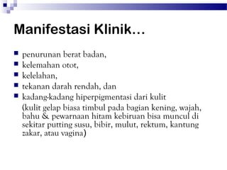 Manifestasi Klinik…
   penurunan berat badan,
   kelemahan otot,
   kelelahan,
   tekanan darah rendah, dan
   kadang-kadang hiperpigmentasi dari kulit
    (kulit gelap biasa timbul pada bagian kening, wajah,
    bahu & pewarnaan hitam kebiruan bisa muncul di
    sekitar putting susu, bibir, mulut, rektum, kantung
    zakar, atau vagina)
 