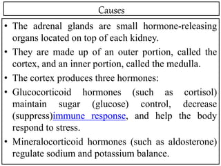 Causes
• The adrenal glands are small hormone-releasing
organs located on top of each kidney.
• They are made up of an outer portion, called the
cortex, and an inner portion, called the medulla.
• The cortex produces three hormones:
• Glucocorticoid hormones (such as cortisol)
maintain sugar (glucose) control, decrease
(suppress)immune response, and help the body
respond to stress.
• Mineralocorticoid hormones (such as aldosterone)
regulate sodium and potassium balance.
 