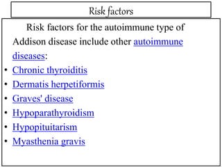 Risk factors
Risk factors for the autoimmune type of
Addison disease include other autoimmune
diseases:
• Chronic thyroiditis
• Dermatis herpetiformis
• Graves' disease
• Hypoparathyroidism
• Hypopituitarism
• Myasthenia gravis
 