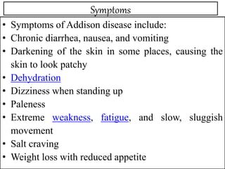Symptoms
• Symptoms of Addison disease include:
• Chronic diarrhea, nausea, and vomiting
• Darkening of the skin in some places, causing the
skin to look patchy
• Dehydration
• Dizziness when standing up
• Paleness
• Extreme weakness, fatigue, and slow, sluggish
movement
• Salt craving
• Weight loss with reduced appetite
 