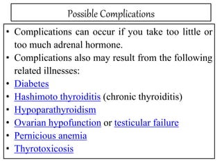 Possible Complications
• Complications can occur if you take too little or
too much adrenal hormone.
• Complications also may result from the following
related illnesses:
• Diabetes
• Hashimoto thyroiditis (chronic thyroiditis)
• Hypoparathyroidism
• Ovarian hypofunction or testicular failure
• Pernicious anemia
• Thyrotoxicosis
 