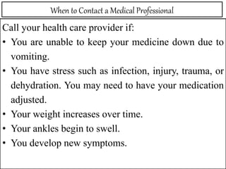 When to Contact a Medical Professional
Call your health care provider if:
• You are unable to keep your medicine down due to
vomiting.
• You have stress such as infection, injury, trauma, or
dehydration. You may need to have your medication
adjusted.
• Your weight increases over time.
• Your ankles begin to swell.
• You develop new symptoms.
 