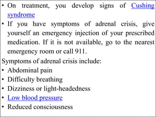 • On treatment, you develop signs of Cushing
syndrome
• If you have symptoms of adrenal crisis, give
yourself an emergency injection of your prescribed
medication. If it is not available, go to the nearest
emergency room or call 911.
Symptoms of adrenal crisis include:
• Abdominal pain
• Difficulty breathing
• Dizziness or light-headedness
• Low blood pressure
• Reduced consciousness
 