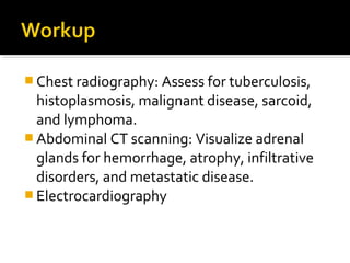  Chest radiography: Assess for tuberculosis,
  histoplasmosis, malignant disease, sarcoid,
  and lymphoma.
 Abdominal CT scanning: Visualize adrenal
  glands for hemorrhage, atrophy, infiltrative
  disorders, and metastatic disease.
 Electrocardiography
 