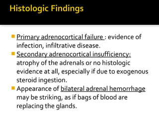  Primary adrenocortical failure : evidence of
  infection, infiltrative disease.
 Secondary adrenocortical insufficiency:
  atrophy of the adrenals or no histologic
  evidence at all, especially if due to exogenous
  steroid ingestion.
 Appearance of bilateral adrenal hemorrhage
  may be striking, as if bags of blood are
  replacing the glands.
 