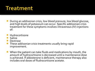    During an addisonian crisis, low blood pressure, low blood glucose,
    and high levels of potassium can occur. Specific addisonian crisis
    treatment for these symptoms involves intravenous (IV) injections
    of:
   Hydrocortisone
   Saline
   Dextrose
   These addisonian crisis treatments usually bring rapid
    improvement.
   When the patient can take fluids and medications by mouth, the
    amount of hydrocortisone is decreased until a maintenance dose
    is achieved. If aldosterone is deficient, maintenance therapy also
    includes oral doses of fludrocortisone acetate.
 