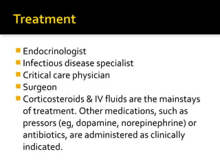  Endocrinologist
 Infectious disease specialist
 Critical care physician
 Surgeon
 Corticosteroids & IV fluids are the mainstays
  of treatment. Other medications, such as
  pressors (eg, dopamine, norepinephrine) or
  antibiotics, are administered as clinically
  indicated.
 