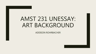 AMST 231 UNESSAY:
ART BACKGROUND
ADDISON ROHRBACHER
 