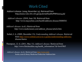 Work Cited
Addison's disease. (2009, November 25). Retrieved from
          http://www.ncbi.nlm.nih.gov/pubmedhealth/PMH0001416/

 Addison's disease. (2010, June 10). Retrieved from
          http://www.mayoclinic.com/health/addisons-disease/DS00361

Addison's disease. (n.d.). Retrieved from
         http://www.medicinenet.com/addison_disease/article.htm

Seibel, J. A. (2009, December 13). Understanding Addison's disease. Retrieved
           from http://www.webmd.com/a-to-z-guides/understanding-addisons-
           disease-basics

Thompson , E. G. (2011, May 11). Addison's disease. Retrieved from
       http://www.fletcherallen.org/health_information/?id=hw65865

Addison's disease. (n.d.). Retrieved from http://www.web-
           books.com/eLibrary/Medicine/Endocrine/Addison.htm
 