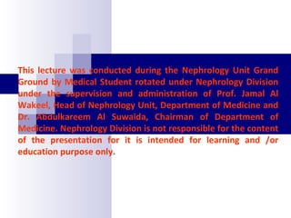 This lecture was conducted during the Nephrology Unit Grand
Ground by Medical Student rotated under Nephrology Division
under the supervision and administration of Prof. Jamal Al
Wakeel, Head of Nephrology Unit, Department of Medicine and
Dr. Abdulkareem Al Suwaida, Chairman of Department of
Medicine. Nephrology Division is not responsible for the content
of the presentation for it is intended for learning and /or
education purpose only.
 