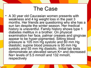 The Case
• A 30 year old Caucasian women presents with
weakness and 4 kg weight loss in the past 3
months. Her friends are questioning why she has a
sun tan despite the winter season. Her medical
history is uneventful. Family history shows type 1
diabetes mellitus in a brother. On physical
examination her face, palmar creases and gingivae
appear to be hyper-pigmented. Sitting blood
pressure is 105 mm Hg systolic and 60 mm Hg
diastolic; supine blood pressure is 95 mm Hg
systolic and 55 mm Hg diastolic. Initial lab tests
demonstrate an elevated serum K+ and decreased
Na+ levels of 5.5 mmol/l and 132 mmol/l,
respectively
 