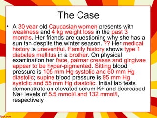 The Case
• A 30 year old Caucasian women presents with
weakness and 4 kg weight loss in the past 3
months. Her friends are questioning why she has a
sun tan despite the winter season. ?? Her medical
history is uneventful. Family history shows type 1
diabetes mellitus in a brother. On physical
examination her face, palmar creases and gingivae
appear to be hyper-pigmented. Sitting blood
pressure is 105 mm Hg systolic and 60 mm Hg
diastolic; supine blood pressure is 95 mm Hg
systolic and 55 mm Hg diastolic. Initial lab tests
demonstrate an elevated serum K+ and decreased
Na+ levels of 5.5 mmol/l and 132 mmol/l,
respectively
 
