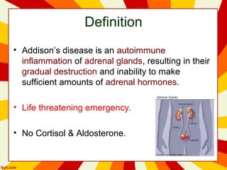 Definition
• Addison’s disease is an autoimmune
inflammation of adrenal glands, resulting in their
gradual destruction and inability to make
sufficient amounts of adrenal hormones.
• Life threatening emergency.
• No Cortisol & Aldosterone.
 