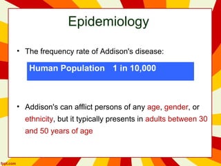 Epidemiology
• The frequency rate of Addison's disease:
• Addison's can afflict persons of any age, gender, or
ethnicity, but it typically presents in adults between 30
and 50 years of age
Human Population 1 in 10,000
 