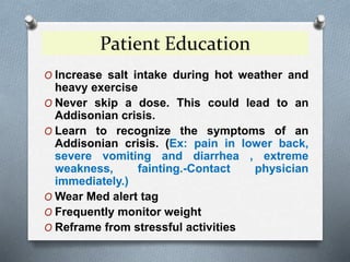 Patient Education
O Increase salt intake during hot weather and
heavy exercise
O Never skip a dose. This could lead to an
Addisonian crisis.
O Learn to recognize the symptoms of an
Addisonian crisis. (Ex: pain in lower back,
severe vomiting and diarrhea , extreme
weakness, fainting.-Contact physician
immediately.)
O Wear Med alert tag
O Frequently monitor weight
O Reframe from stressful activities
 