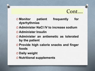 Cont….
O Monitor patient frequently for
dysrhythmias
O Administer NaCl IV to increase sodium
O Administer Insulin
O Administer an antiemetic as tolerated
by the patient
O Provide high calorie snacks and finger
foods
O Daily weight
O Nutritional supplements
 