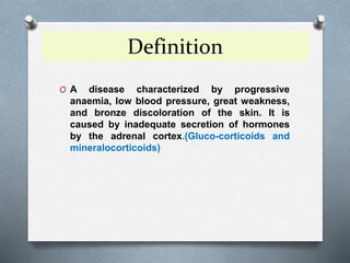 Definition
O A disease characterized by progressive
anaemia, low blood pressure, great weakness,
and bronze discoloration of the skin. It is
caused by inadequate secretion of hormones
by the adrenal cortex.(Gluco-corticoids and
mineralocorticoids)
 