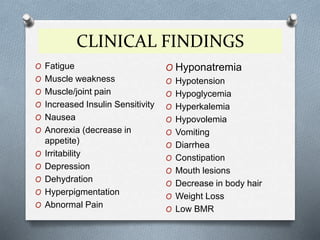 CLINICAL FINDINGS
O Fatigue
O Muscle weakness
O Muscle/joint pain
O Increased Insulin Sensitivity
O Nausea
O Anorexia (decrease in
appetite)
O Irritability
O Depression
O Dehydration
O Hyperpigmentation
O Abnormal Pain
O Hyponatremia
O Hypotension
O Hypoglycemia
O Hyperkalemia
O Hypovolemia
O Vomiting
O Diarrhea
O Constipation
O Mouth lesions
O Decrease in body hair
O Weight Loss
O Low BMR
 