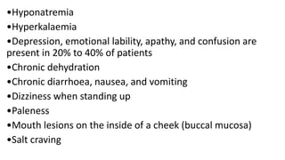 •Hyponatremia
•Hyperkalaemia
•Depression, emotional lability, apathy, and confusion are
present in 20% to 40% of patients
•Chronic dehydration
•Chronic diarrhoea, nausea, and vomiting
•Dizziness when standing up
•Paleness
•Mouth lesions on the inside of a cheek (buccal mucosa)
•Salt craving
 