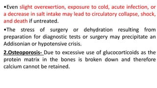 •Even slight overexertion, exposure to cold, acute infection, or
a decrease in salt intake may lead to circulatory collapse, shock,
and death if untreated.
•The stress of surgery or dehydration resulting from
preparation for diagnostic tests or surgery may precipitate an
Addisonian or hypotensive crisis.
2.Osteoporosis- Due to excessive use of glucocorticoids as the
protein matrix in the bones is broken down and therefore
calcium cannot be retained.
 