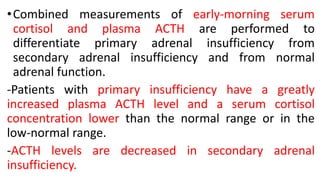 •Combined measurements of early-morning serum
cortisol and plasma ACTH are performed to
differentiate primary adrenal insufficiency from
secondary adrenal insufficiency and from normal
adrenal function.
-Patients with primary insufficiency have a greatly
increased plasma ACTH level and a serum cortisol
concentration lower than the normal range or in the
low-normal range.
-ACTH levels are decreased in secondary adrenal
insufficiency.
 