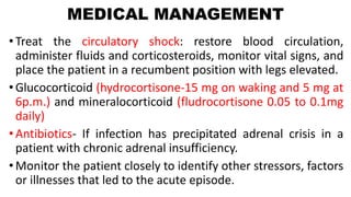 MEDICAL MANAGEMENT
• Treat the circulatory shock: restore blood circulation,
administer fluids and corticosteroids, monitor vital signs, and
place the patient in a recumbent position with legs elevated.
• Glucocorticoid (hydrocortisone-15 mg on waking and 5 mg at
6p.m.) and mineralocorticoid (fludrocortisone 0.05 to 0.1mg
daily)
• Antibiotics- If infection has precipitated adrenal crisis in a
patient with chronic adrenal insufficiency.
• Monitor the patient closely to identify other stressors, factors
or illnesses that led to the acute episode.
 