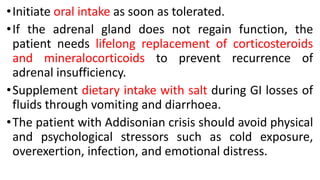 •Initiate oral intake as soon as tolerated.
•If the adrenal gland does not regain function, the
patient needs lifelong replacement of corticosteroids
and mineralocorticoids to prevent recurrence of
adrenal insufficiency.
•Supplement dietary intake with salt during GI losses of
fluids through vomiting and diarrhoea.
•The patient with Addisonian crisis should avoid physical
and psychological stressors such as cold exposure,
overexertion, infection, and emotional distress.
 