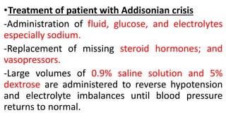 •Treatment of patient with Addisonian crisis
-Administration of fluid, glucose, and electrolytes
especially sodium.
-Replacement of missing steroid hormones; and
vasopressors.
-Large volumes of 0.9% saline solution and 5%
dextrose are administered to reverse hypotension
and electrolyte imbalances until blood pressure
returns to normal.
 