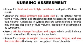 NURSING ASSESSMENT
• Assess for fluid and electrolyte imbalance and patient’s level of
stress.
• Monitor the blood pressure and pulse rate as the patient moves
from a lying, sitting, and standing position to assess for inadequate
fluid volume. A decrease in systolic pressure (20 mm of Hg or more)
may indicate depletion of fluid volume, especially if accompanied
by symptoms.
• Assess skin for changes in colour and turgor, which could indicate
chronic adrenal insufficiency and hypovolemia.
• Assess for change in weight, muscle weakness, fatigue, and any
illness or stress that may have precipitated the acute crisis.
 