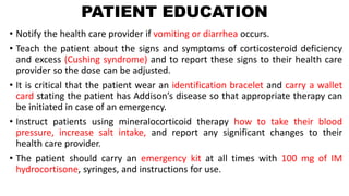 PATIENT EDUCATION
• Notify the health care provider if vomiting or diarrhea occurs.
• Teach the patient about the signs and symptoms of corticosteroid deficiency
and excess (Cushing syndrome) and to report these signs to their health care
provider so the dose can be adjusted.
• It is critical that the patient wear an identification bracelet and carry a wallet
card stating the patient has Addison’s disease so that appropriate therapy can
be initiated in case of an emergency.
• Instruct patients using mineralocorticoid therapy how to take their blood
pressure, increase salt intake, and report any significant changes to their
health care provider.
• The patient should carry an emergency kit at all times with 100 mg of IM
hydrocortisone, syringes, and instructions for use.
 