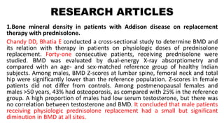 RESEARCH ARTICLES
1.Bone mineral density in patients with Addison disease on replacement
therapy with prednisolone.
Chandy DD, Bhatia E conducted a cross-sectional study to determine BMD and
its relation with therapy in patients on physiologic doses of prednisolone
replacement. Forty-one consecutive patients, receiving prednisolone were
studied. BMD was evaluated by dual-energy X-ray absorptiometry and
compared with an age- and sex-matched reference group of healthy Indian
subjects. Among males, BMD Z-scores at lumbar spine, femoral neck and total
hip were significantly lower than the reference population. Z-scores in female
patients did not differ from controls. Among postmenopausal females and
males >50 years, 43% had osteoporosis, as compared with 25% in the reference
group. A high proportion of males had low serum testosterone, but there was
no correlation between testosterone and BMD. It concluded that male patients
receiving physiologic prednisolone replacement had a small but significant
diminution in BMD at all sites.
 