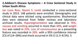 2.Addison’s Disease Symptoms – A Cross Sectional Study in
Urban South Africa
Ian Louis Ross, Naomi S. Levitt conducted a cross-sectional
study in 2013. 148 patients were enrolled. Demographic and
clinical data were elicited using questionnaires. Biochemical
data were obtained from folder reviews and laboratory
archived results. Hyperpigmentation was observed in 76%,
nausea and vomiting occurred in more than 40%, and weight
loss was noted in 25%. Loss of consciousness as a presenting
feature was recorded in 20%. with a 95% confidence interval
[CI] of (14–28%) and shock occurred in 5% CI (1.5–8.5%). 5
 