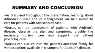 SUMMARY AND CONCLUSION
•As discussed throughout the presentation, learning about
Addison’s disease and its management will help nurses to
care for patients with Addison’s disease.
•Nurses can do assessment of patients with Addison’s
disease, observe the sign and symptoms, provide the
necessary nursing care and support the patient
psychologically.
•Nurses can also counsel the patients and their family for
various options available in treatment for Addison’s disease.
 