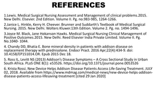 REFERENCES
1.Lewis. Medical Surgical Nursing Assessment and Management of clinical problems.2015.
New Delhi. Elsevier. 2nd Edition. Volume II. Pg. no.983-985, 1264-1266.
2.Janice L. Hinkle, Kerry H. Cheever. Brunner and Suddarth’s Textbook of Medical Surgical
Nursing. 2015. New Delhi. Wolters Kluwer.13th Edition. Volume 2. Pg. no. 1494-1496.
3.Joyce M. Black, Jane Hokanson Hawks. Medical Surgical Nursing Clinical Management of
Positive Outcomes.2015. New Delhi. Reed Elsevier India Private Limited. Volume II. Pg.
No.1040- 1044.
4. Chandy DD, Bhatia E. Bone mineral density in patients with addison disease on
replacement therapy with prednisolone. Endocr Pract. 2016 Apr;22(4):434-9. doi:
10.4158/EP151014.OR. Epub 2015 Dec 18.
5. Ross IL, Levitt NS (2013) Addison’s Disease Symptoms – A Cross Sectional Study in Urban
South Africa. PLoS ONE 8(1): e53526. https://doi.org/10.1371/journal.pone.0053526
6. Krista Rossi. New Device Helps Addison Disease Patients Access Life-Saving Treatment. JULY
02, 2018. Available from https://www.mdmag.com/medical-news/new-device-helps-addison-
disease-patients-access-lifesaving-treatment [cited 29 Jan 2020]
 
